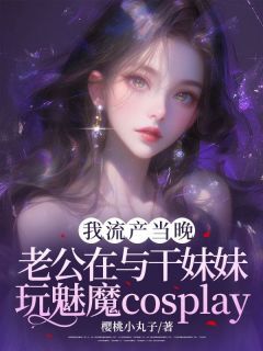 抖音爆款我小产当晚,老公在与干妹妹玩cosplay完整小说(全文阅读)