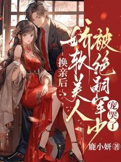 【换亲后，娇软美人被绝嗣军少宠哭了】小说在线阅读-换亲后，娇软美人被绝嗣军少宠哭了免费版目录阅读全文