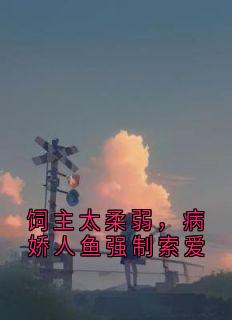 作者fishhh写的饲主太柔弱,病娇人鱼强制索爱小说大结局全章节阅读