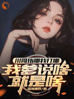 川哥指哪我打哪，我爹说啥就是啥苏城林语柔-小说未删减阅读
