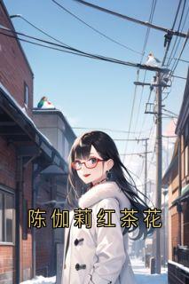 抖音热推小说陈伽莉红茶花全文在线阅读