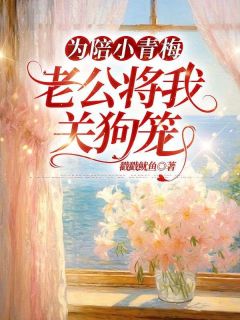 为陪小青梅,老公将我关狗笼(月漫漫小说)小说最新章节