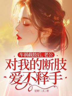 新上车祸截肢后,老公对我的断肢爱不释手星野三关小说免费阅读