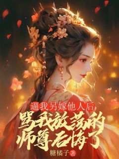 全章节小说逼我另嫁他人后,骂我放荡的师尊后悔了糖橘子最新阅读