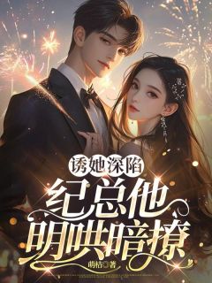 诱她深陷,纪总他明哄暗撩小说_诱她深陷,纪总他明哄暗撩小说结局阅读