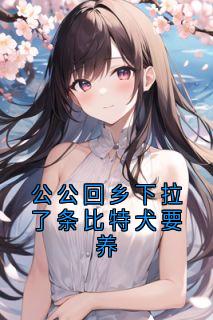 精品小说公公回乡下拉了条比特犬要养全文目录畅读-欧迈阅读网