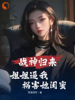 全章节小说战神归来，姐姐逼我祸害她闺蜜戏语流年最新阅读