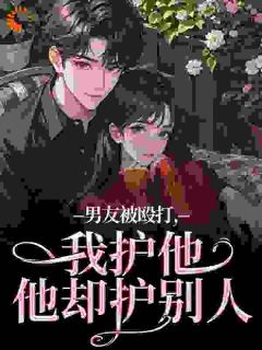 高质量小说男友被殴打，我护他，他却护别人在线试读