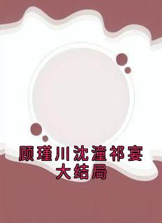 顾瑾川沈潼祁宴大结局精彩章节-顾瑾川沈潼祁宴大结局免费阅读全文-欧迈阅读网