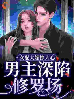 女配太媚撩人心，男主深陷修罗场小说百度云完整章节列表免费阅读