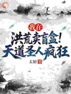 我在洪荒卖盲盒,天道圣人疯狂完整版免费阅读,顾长青通天小说大结局在哪看