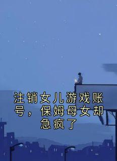 全网首发完整小说注销女儿游戏账号,保姆母女却急疯了主角骆以怀周梅周棠月黎忠友在线阅读