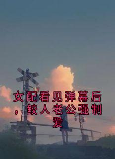 女配看见弹幕后,鲛人老公强制爱by大神免费阅读小说大结局