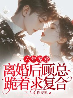 抖音六年宠爱，离婚后顾总跪着求复合by腾飞在线阅读