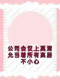 热门推荐公司会议上莫清允当着所有高层不小心by莫清允小说正版在线