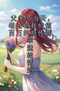 值得熬夜看完的父亲节当天,老公将我价值百万的祖传翡翠送给情妇小说阅读