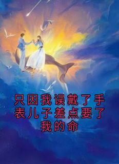 热门推荐只因我误戴了手表儿子差点要了我的命by阮子睿小说正版在线