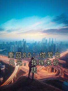 (独家)重回80：你爱白月光，我嫁朱砂痣沈素娟余舟小说