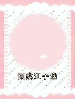 火爆顾成江子渔小说，主角是江子渔顾成在线阅读全文无删减