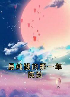 抖音热推小说最纯饿的那一年陈劲全文在线阅读