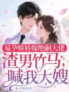 抖音爆款易孕娇娇嫁绝嗣大佬，渣男竹马喊我大嫂完整小说（全文阅读）