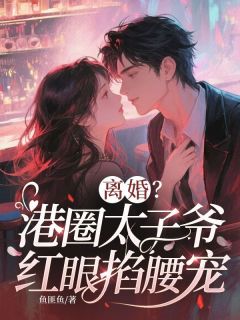 全章节小说离婚？港圈太子爷红眼掐腰宠鱼匪鱼最新阅读