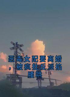 恶毒女配要离婚,被疯批反派掐腰哄知乎后续免费试读