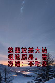 优质新书菜里放姜大姑姐掀厨房,我怒道:不吃滚最新章节小说全文阅读