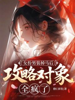 女扮男装掉马后,攻略对象全疯了小说免费版阅读抖音热文